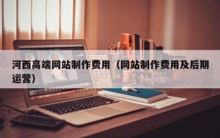 渑池河西高端网站制作费用（网站制作费用及后期运营）