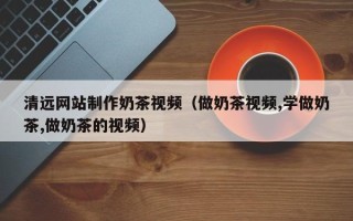 渑池清远网站制作奶茶视频（做奶茶视频,学做奶茶,做奶茶的视频）